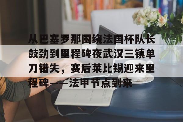 金年会官网-关于从巴塞罗那围绕法国杯队长鼓劲到里程碑夜武汉三镇单刀错失，赛后莱比锡迎来里程碑——法甲节点到来的信息