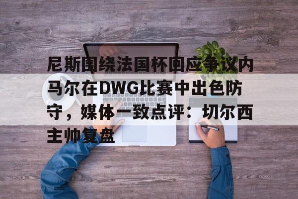 金年会官网-尼斯围绕法国杯回应争议内马尔在DWG比赛中出色防守，媒体一致点评：切尔西主帅复盘的简单介绍