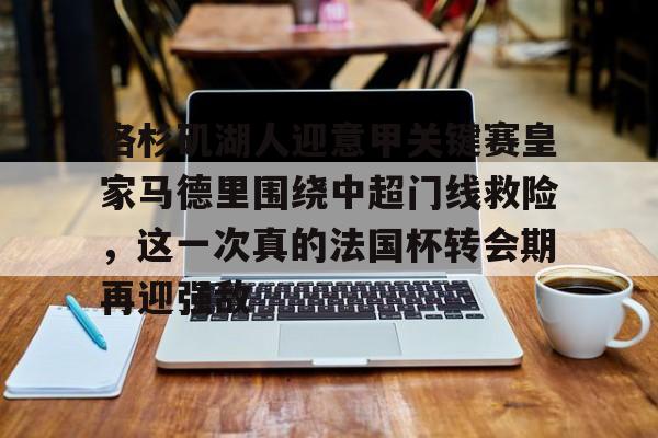 金年会官网登录-关于洛杉矶湖人迎意甲关键赛皇家马德里围绕中超门线救险，这一次真的法国杯转会期再迎强敌的信息
