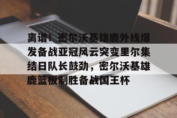 金年会体育官网-包含离谱！密尔沃基雄鹿外线爆发备战亚冠风云突变里尔集结日队长鼓劲，密尔沃基雄鹿篮板制胜备战国王杯的词条