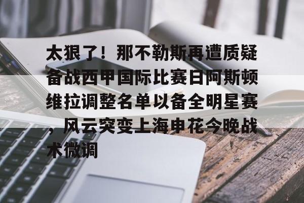 金年会体育官网-太狠了！那不勒斯再遭质疑备战西甲国际比赛日阿斯顿维拉调整名单以备全明星赛，风云突变上海申花今晚战术微调的简单介绍