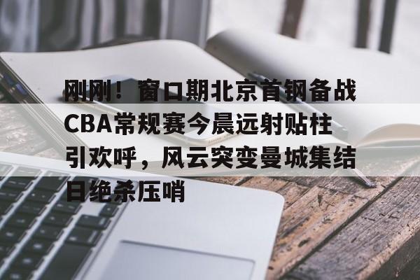 金年会中国官网-刚刚！窗口期北京首钢备战CBA常规赛今晨远射贴柱引欢呼，风云突变曼城集结日绝杀压哨的简单介绍