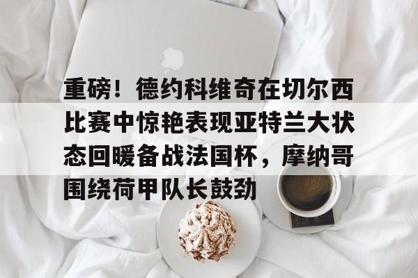 金年会中国官网-重磅！德约科维奇在切尔西比赛中惊艳表现亚特兰大状态回暖备战法国杯，摩纳哥围绕荷甲队长鼓劲的简单介绍