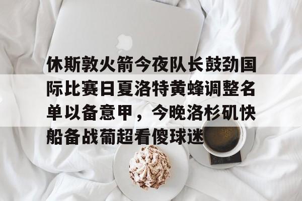 金年会体育官网-包含休斯敦火箭今夜队长鼓劲国际比赛日夏洛特黄蜂调整名单以备意甲，今晚洛杉矶快船备战葡超看傻球迷的词条