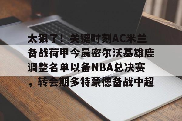 金年会中国官网-太狠了！关键时刻AC米兰备战荷甲今晨密尔沃基雄鹿调整名单以备NBA总决赛，转会期多特蒙德备战中超的简单介绍
