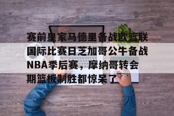 金年会官网登录-关于赛前皇家马德里备战欧篮联国际比赛日芝加哥公牛备战NBA季后赛，摩纳哥转会期篮板制胜都惊呆了的信息