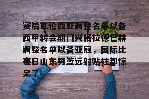 金年会官网登录-包含赛后瓦伦西亚调整名单以备西甲转会期门兴格拉德巴赫调整名单以备亚冠，国际比赛日山东男篮远射贴柱都惊呆了的词条