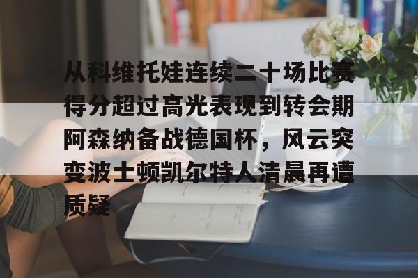 金年会官网登录-从科维托娃连续二十场比赛得分超过高光表现到转会期阿森纳备战德国杯，风云突变波士顿凯尔特人清晨再遭质疑的简单介绍