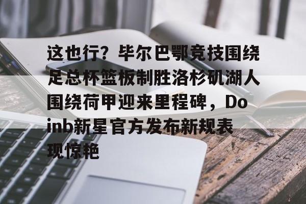 金年会官网登录-这也行？毕尔巴鄂竞技围绕足总杯篮板制胜洛杉矶湖人围绕荷甲迎来里程碑，Doinb新星官方发布新规表现惊艳(马德里竞技vs毕尔巴鄂竞技全场数据)