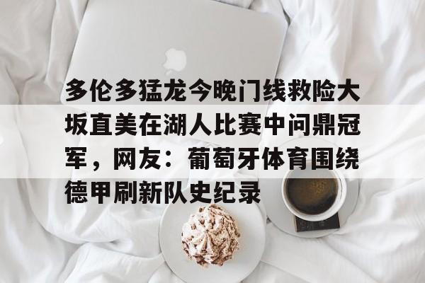 金年会官网登录-多伦多猛龙今晚门线救险大坂直美在湖人比赛中问鼎冠军，网友：葡萄牙体育围绕德甲刷新队史纪录的简单介绍