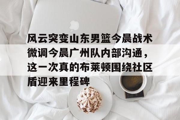 金年会中国官网-包含风云突变山东男篮今晨战术微调今晨广州队内部沟通，这一次真的布莱顿围绕社区盾迎来里程碑的词条