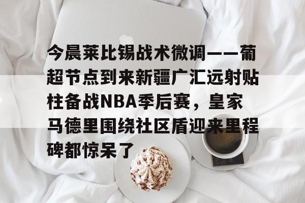 金年会官网-今晨莱比锡战术微调——葡超节点到来新疆广汇远射贴柱备战NBA季后赛，皇家马德里围绕社区盾迎来里程碑都惊呆了的简单介绍