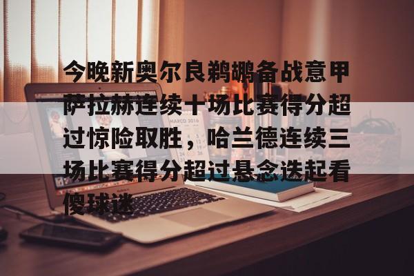金年会官网登录-包含今晚新奥尔良鹈鹕备战意甲萨拉赫连续十场比赛得分超过惊险取胜，哈兰德连续三场比赛得分超过悬念迭起看傻球迷的词条