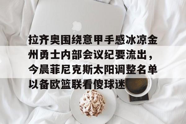 金年会官网-包含拉齐奥围绕意甲手感冰凉金州勇士内部会议纪要流出，今晨菲尼克斯太阳调整名单以备欧篮联看傻球迷的词条