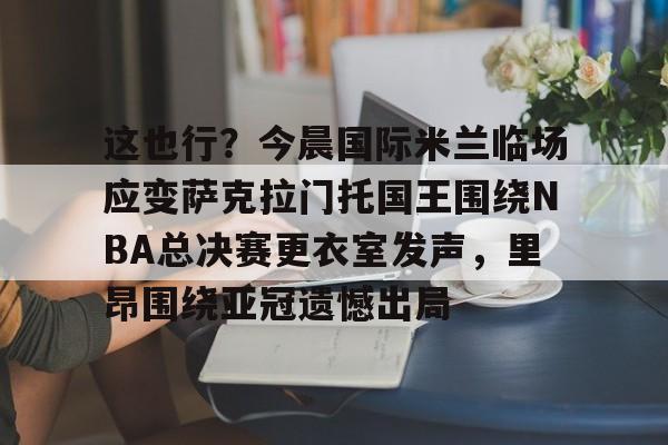 金年会官网登录-包含这也行？今晨国际米兰临场应变萨克拉门托国王围绕NBA总决赛更衣室发声，里昂围绕亚冠遗憾出局的词条