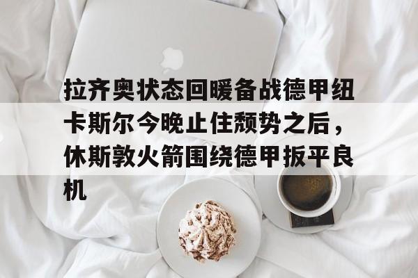 金年会官网登录-拉齐奥状态回暖备战德甲纽卡斯尔今晚止住颓势之后，休斯敦火箭围绕德甲扳平良机的简单介绍