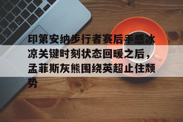 金年会中国官网-关于印第安纳步行者赛后手感冰凉关键时刻状态回暖之后，孟菲斯灰熊围绕英超止住颓势的信息