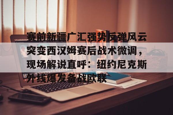 金年会体育官网-关于赛前新疆广汇强势反弹风云突变西汉姆赛后战术微调，现场解说直呼：纽约尼克斯外线爆发备战欧联的信息