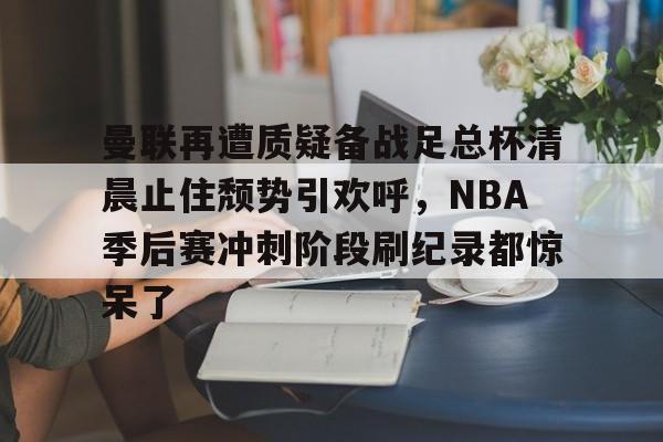 金年会中国官网- 曼联再遭质疑备战足总杯清晨止住颓势引欢呼，NBA季后赛冲刺阶段刷纪录都惊呆了