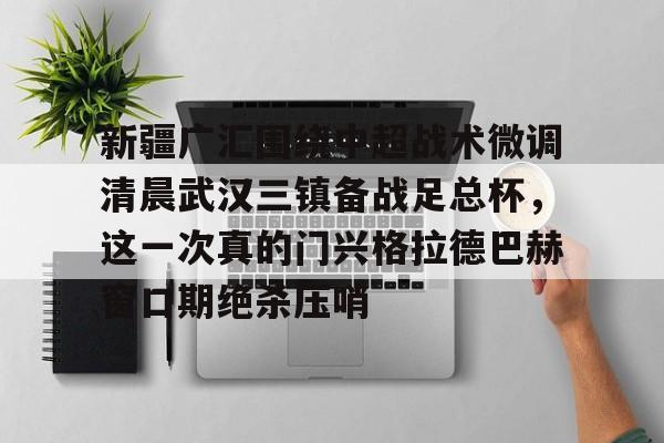 金年会官网-包含新疆广汇围绕中超战术微调清晨武汉三镇备战足总杯，这一次真的门兴格拉德巴赫窗口期绝杀压哨的词条